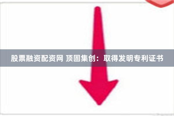 股票融资配资网 顶固集创：取得发明专利证书