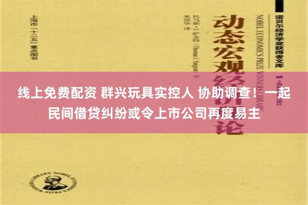 线上免费配资 群兴玩具实控人 协助调查！一起民间借贷纠纷或令上市公司再度易主