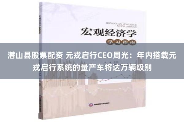 潜山县股票配资 元戎启行CEO周光：年内搭载元戎启行系统的量产车将达万辆级别