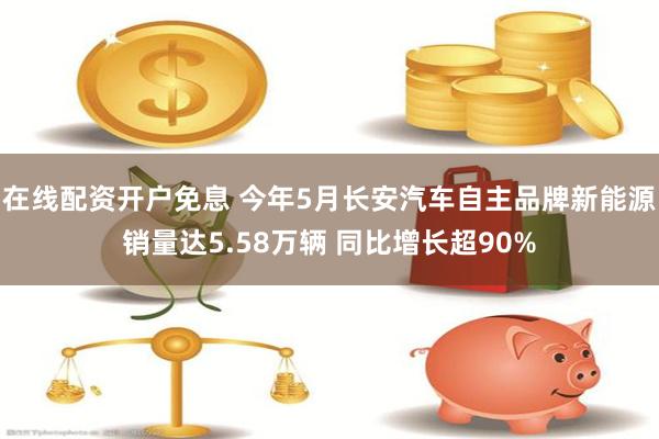 在线配资开户免息 今年5月长安汽车自主品牌新能源销量达5.58万辆 同比增长超90%