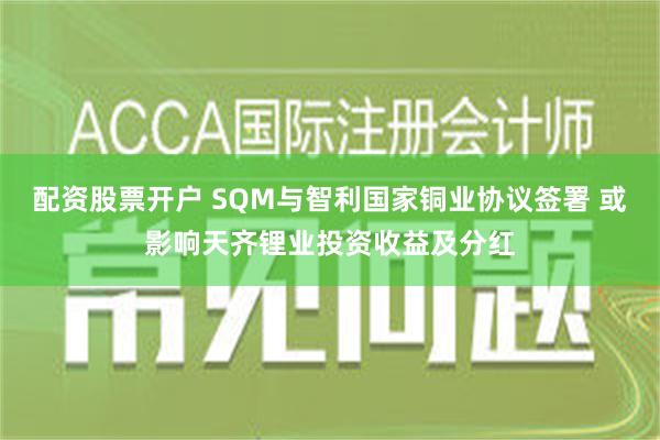 配资股票开户 SQM与智利国家铜业协议签署 或影响天齐锂业投资收益及分红