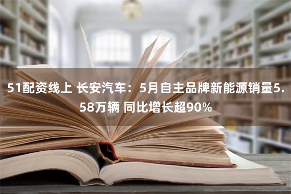 51配资线上 长安汽车：5月自主品牌新能源销量5.58万辆 同比增长超90%