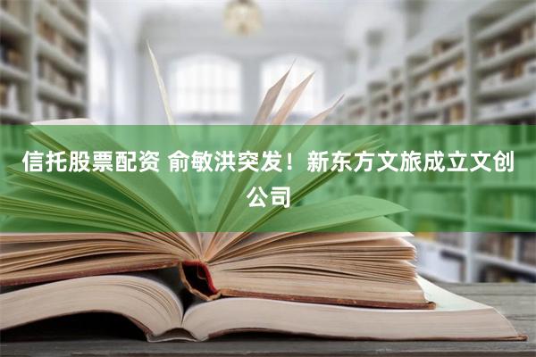 信托股票配资 俞敏洪突发！新东方文旅成立文创公司