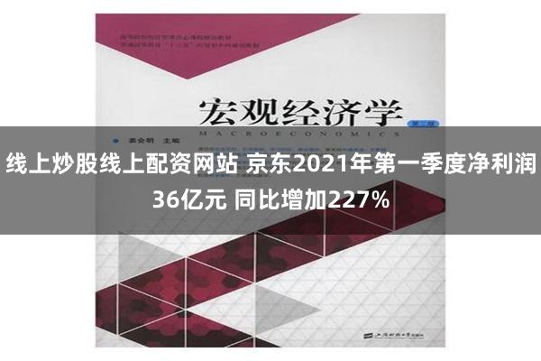 线上炒股线上配资网站 京东2021年第一季度净利润36亿元 同比增加227%