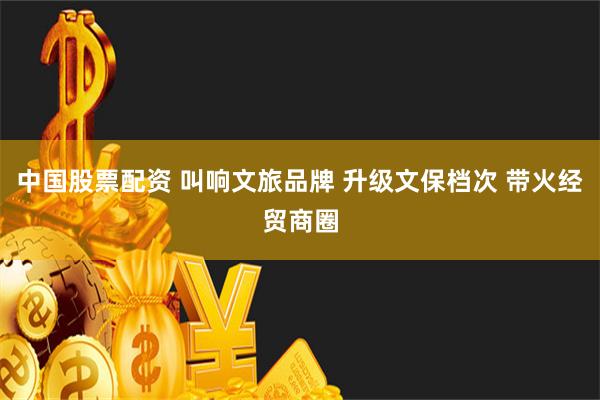 中国股票配资 叫响文旅品牌 升级文保档次 带火经贸商圈