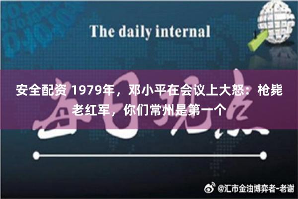 安全配资 1979年，邓小平在会议上大怒：枪毙老红军，你们常州是第一个