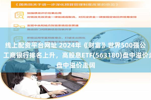 线上配资平台网址 2024年《财富》世界500强公布，工商银行排名上升，高股息ETF(563180)盘中溢价走阔