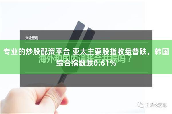 专业的炒股配资平台 亚太主要股指收盘普跌，韩国综合指数跌0.61%