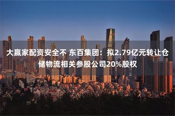 大赢家配资安全不 东百集团：拟2.79亿元转让仓储物流相关参股公司20%股权