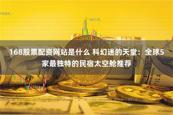 168股票配资网站是什么 科幻迷的天堂：全球5家最独特的民宿太空舱推荐