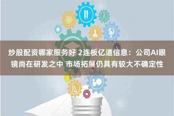 炒股配资哪家服务好 2连板亿道信息：公司AI眼镜尚在研发之中 市场拓展仍具有较大不确定性