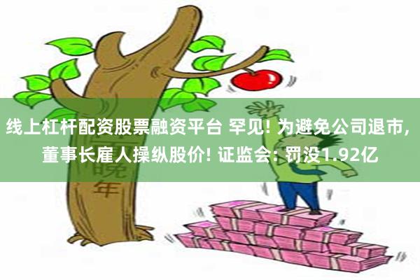 线上杠杆配资股票融资平台 罕见! 为避免公司退市, 董事长雇人操纵股价! 证监会: 罚没1.92亿