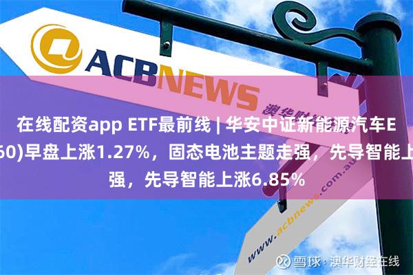 在线配资app ETF最前线 | 华安中证新能源汽车ETF(516660)早盘上涨1.27%，固态电池主题走强，先导智能上涨6.85%