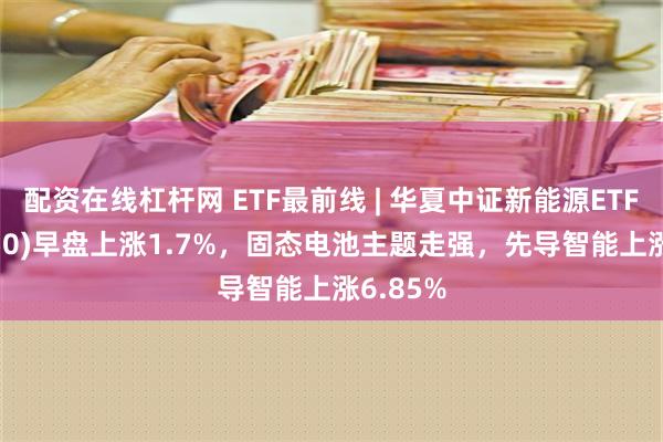 配资在线杠杆网 ETF最前线 | 华夏中证新能源ETF(516850)早盘上涨1.7%，固态电池主题走强，先导智能上涨6.85%