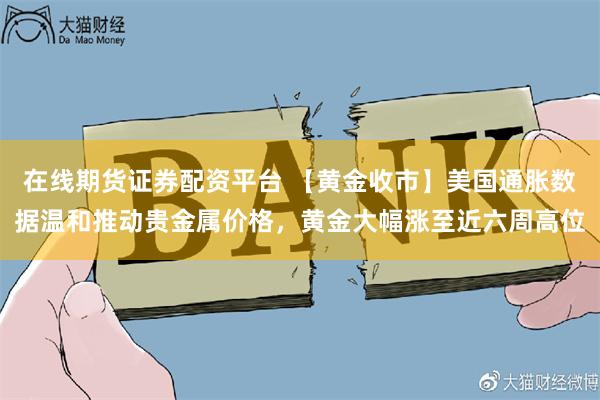 在线期货证券配资平台 【黄金收市】美国通胀数据温和推动贵金属价格，黄金大幅涨至近六周高位