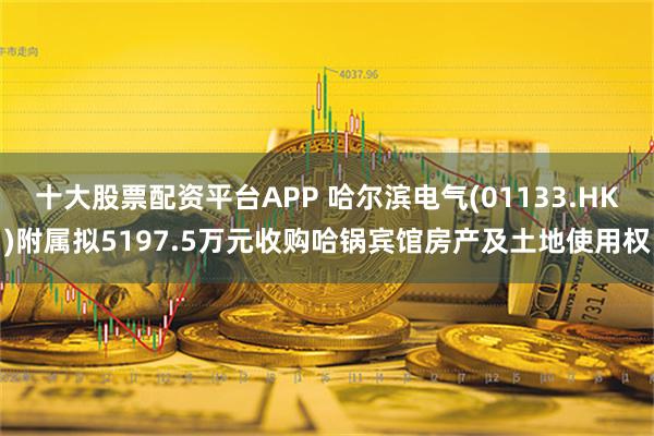 十大股票配资平台APP 哈尔滨电气(01133.HK)附属拟5197.5万元收购哈锅宾馆房产及土地使用权