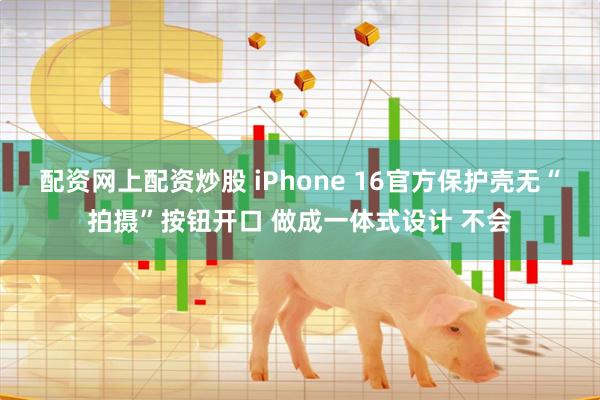 配资网上配资炒股 iPhone 16官方保护壳无“拍摄”按钮开口 做成一体式设计 不会