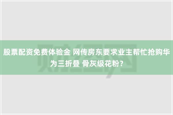 股票配资免费体验金 网传房东要求业主帮忙抢购华为三折叠 骨灰级花粉？