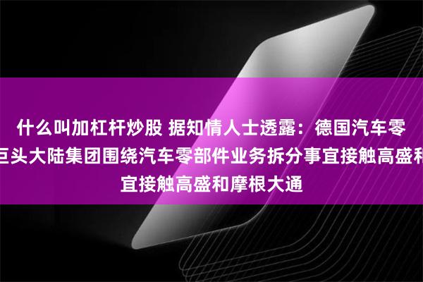 什么叫加杠杆炒股 据知情人士透露：德国汽车零部件供应巨头大陆集团围绕汽车零部件业务拆分事宜接触高盛和摩根大通