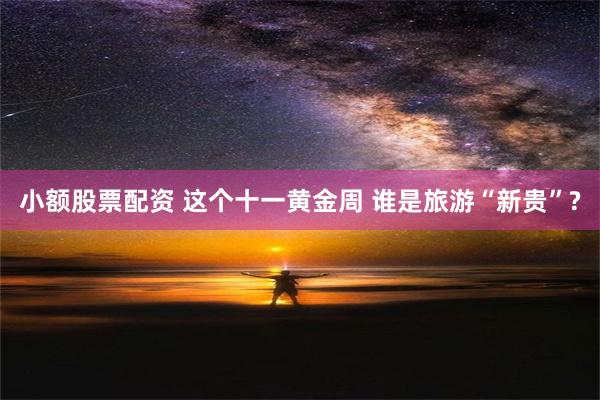 小额股票配资 这个十一黄金周 谁是旅游“新贵”?