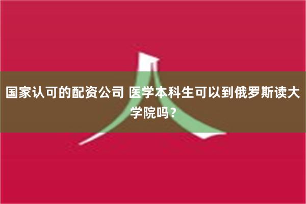 国家认可的配资公司 医学本科生可以到俄罗斯读大学院吗？